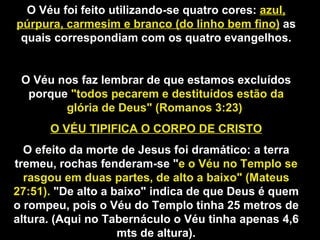 O Véu foi feito utilizando-se quatro cores: azul,
púrpura, carmesim e branco (do linho bem fino) as
quais correspondiam com os quatro evangelhos.
O Véu nos faz lembrar de que estamos excluídos
porque "todos pecarem e destituídos estão da
glória de Deus" (Romanos 3:23)
O VÉU TIPIFICA O CORPO DE CRISTO
O efeito da morte de Jesus foi dramático: a terra
tremeu, rochas fenderam-se "e o Véu no Templo se
rasgou em duas partes, de alto a baixo" (Mateus
27:51). "De alto a baixo" indica de que Deus é quem
o rompeu, pois o Véu do Templo tinha 25 metros de
altura. (Aqui no Tabernáculo o Véu tinha apenas 4,6
mts de altura).
 
