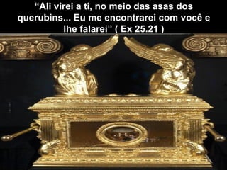 “
“Ali virei a ti, no meio das asas dos
Ali virei a ti, no meio das asas dos
querubins... Eu me encontrarei com você e
querubins... Eu me encontrarei com você e
lhe falarei” ( Ex 25.21 )
lhe falarei” ( Ex 25.21 )
 