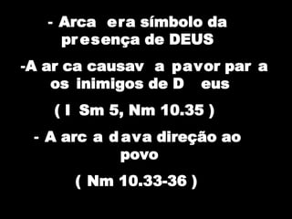 - Arca era símbolo da
pr esença de DEUS
-A ar ca causav a pavor par a
os inimigos de D eus
( I Sm 5, Nm 10.35 )
- A arc a d ava direção ao
povo
( Nm 10.33-36 )
 