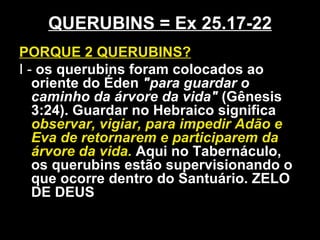 QUERUBINS = Ex 25.17-22
PORQUE 2 QUERUBINS?
I - os querubins foram colocados ao
oriente do Éden "para guardar o
caminho da árvore da vida" (Gênesis
3:24). Guardar no Hebraico significa
observar, vigiar, para impedir Adão e
Eva de retornarem e participarem da
árvore da vida. Aqui no Tabernáculo,
os querubins estão supervisionando o
que ocorre dentro do Santuário. ZELO
DE DEUS
 