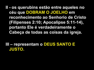 II - os querubins estão entre aqueles no
céu que DOBRAM O JOELHO em
reconhecimento ao Senhorio de Cristo
(Filipenses 2:10; Apocalipse 5:11-14),
portanto Ele é verdadeiramente o
Cabeça de todas as coisas da igreja.
III – representam o DEUS SANTO E
JUSTO.
 
