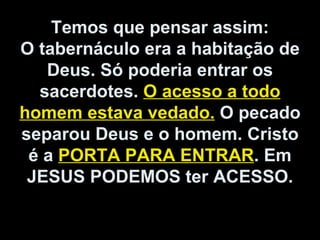 Temos que pensar assim:
O tabernáculo era a habitação de
Deus. Só poderia entrar os
sacerdotes. O acesso a todo
homem estava vedado. O pecado
separou Deus e o homem. Cristo
é a PORTA PARA ENTRAR. Em
JESUS PODEMOS ter ACESSO.
 