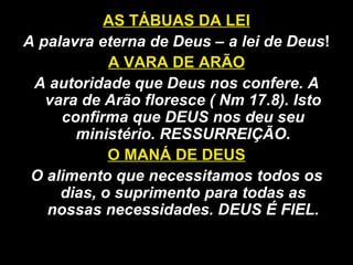 AS TÁBUAS DA LEI
A palavra eterna de Deus – a lei de Deus!
A VARA DE ARÃO
A autoridade que Deus nos confere. A
vara de Arão floresce ( Nm 17.8). Isto
confirma que DEUS nos deu seu
ministério. RESSURREIÇÃO.
O MANÁ DE DEUS
O alimento que necessitamos todos os
dias, o suprimento para todas as
nossas necessidades. DEUS É FIEL.
 