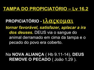 TAMPA DO PROPICIATÓRIO – Lv 16.2
PROPICIATÓRIO - ιλαςκοµαι
tornar favorável, satisfazer, aplacar a ira
dos deuses. DEUS via o sangue do
animal derramado em cima da tampa e o
pecado do povo era coberto.
Na NOVA ALIANÇA ( Hb 9.11-14), DEUS
REMOVE O PECADO ( João 1.29 ).
 