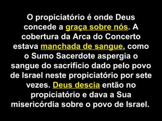 O propiciatório é onde Deus
concede a graça sobre nós. A
cobertura da Arca do Concerto
estava manchada de sangue, como
o Sumo Sacerdote aspergia o
sangue do sacrifício dado pelo povo
de Israel neste propiciatório por sete
vezes. Deus descia então no
propiciatório e dava a Sua
misericórdia sobre o povo de Israel.
 