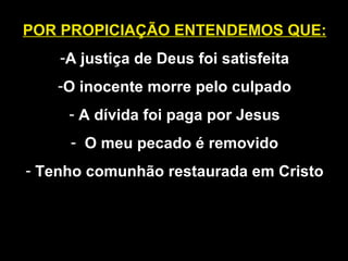 POR PROPICIAÇÃO ENTENDEMOS QUE:
-A justiça de Deus foi satisfeita
-O inocente morre pelo culpado
- A dívida foi paga por Jesus
- O meu pecado é removido
- Tenho comunhão restaurada em Cristo
 