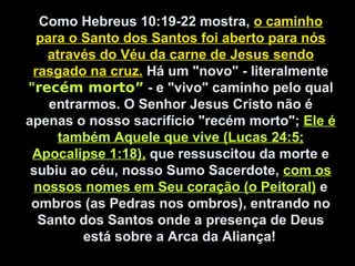 Como Hebreus 10:19-22 mostra, o caminho
para o Santo dos Santos foi aberto para nós
através do Véu da carne de Jesus sendo
rasgado na cruz. Há um "novo" - literalmente
"recém morto” - e "vivo" caminho pelo qual
entrarmos. O Senhor Jesus Cristo não é
apenas o nosso sacrifício "recém morto"; Ele é
também Aquele que vive (Lucas 24:5;
Apocalipse 1:18), que ressuscitou da morte e
subiu ao céu, nosso Sumo Sacerdote, com os
nossos nomes em Seu coração (o Peitoral) e
ombros (as Pedras nos ombros), entrando no
Santo dos Santos onde a presença de Deus
está sobre a Arca da Aliança!
 