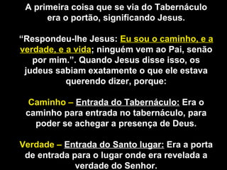 A primeira coisa que se via do Tabernáculo
era o portão, significando Jesus.
“Respondeu-lhe Jesus: Eu sou o caminho, e a
verdade, e a vida; ninguém vem ao Pai, senão
por mim.”. Quando Jesus disse isso, os
judeus sabiam exatamente o que ele estava
querendo dizer, porque:
Caminho – Entrada do Tabernáculo: Era o
caminho para entrada no tabernáculo, para
poder se achegar a presença de Deus.
Verdade – Entrada do Santo lugar: Era a porta
de entrada para o lugar onde era revelada a
verdade do Senhor.
 