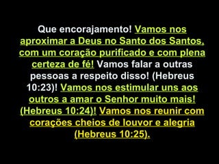 Que encorajamento! Vamos nos
aproximar a Deus no Santo dos Santos,
com um coração purificado e com plena
certeza de fé! Vamos falar a outras
pessoas a respeito disso! (Hebreus
10:23)! Vamos nos estimular uns aos
outros a amar o Senhor muito mais!
(Hebreus 10:24)! Vamos nos reunir com
corações cheios de louvor e alegria
(Hebreus 10:25).
 