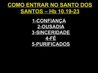 COMO ENTRAR NO SANTO DOS
SANTOS – Hb 10.19-23
1-CONFIANÇA
2-OUSADIA
3-SINCERIDADE
4-FÉ
5-PURIFICADOS
 