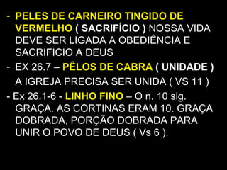 - PELES DE CARNEIRO TINGIDO DE
VERMELHO ( SACRIFÍCIO ) NOSSA VIDA
DEVE SER LIGADA A OBEDIÊNCIA E
SACRIFICIO A DEUS
- EX 26.7 – PÊLOS DE CABRA ( UNIDADE )
A IGREJA PRECISA SER UNIDA ( VS 11 )
- Ex 26.1-6 - LINHO FINO – O n. 10 sig.
GRAÇA. AS CORTINAS ERAM 10. GRAÇA
DOBRADA, PORÇÃO DOBRADA PARA
UNIR O POVO DE DEUS ( Vs 6 ).
 