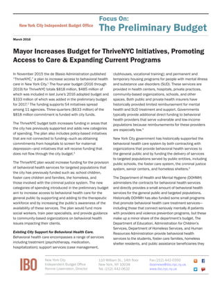 FiscalBriefNew York City Independent Budget Ofﬁce
March 2016
Mayor Increases Budget for ThriveNYC Initiatives, Promoting
Access to Care & Expanding Current Programs
In November 2015 the de Blasio Administration published
“ThriveNYC,” a plan to increase access to behavioral health
care in New York City.1
The four-year budget (2016 through
2019) for ThriveNYC totals $818 million, $485 million of
which was included in last June’s 2016 adopted budget and
$333 million of which was added in the preliminary budget
for 2017.2
The funding supports 54 initiatives spread
among 11 agencies. Three-quarters ($633 million) of the
$818 million commitment is funded with city funds.
The ThriveNYC budget both increases funding in areas that
the city has previously supported and adds new categories
of spending. The plan also includes policy-based initiatives
that are not connected to funding—such as obtaining
commitments from hospitals to screen for maternal
depression—and initiatives that will receive funding that
does not flow through the city budget.3
The ThriveNYC plan would increase funding for the provision
of behavioral health services for targeted populations that
the city has previously funded such as: school children,
foster care children and families, the homeless, and
those involved with the criminal justice system. The new
categories of spending introduced in the preliminary budget
aim to increase access to behavioral health care for the
general public by supporting and adding to the therapeutic
workforce and by increasing the public’s awareness of the
availability of these services. The plan would fund more
social workers, train peer specialists, and provide guidance
to community-based organizations on behavioral health
issues impacting their clients.
Existing City Support for Behavioral Health Care.
Behavioral health care encompasses a range of services
including treatment (psychotherapy, medication,
hospitalization); support services (case management,
clubhouses, vocational training); and permanent and
temporary housing programs for people with mental illness
and substance use disorders (SUD). These services are
provided in health centers, hospitals, private practices,
community-based organizations, schools, and other
spaces. Both public and private health insurers have
historically provided limited reimbursement for mental
health and SUD treatment and support. Governments
typically provide additional direct funding to behavioral
health providers that serve vulnerable and low-income
populations because reimbursements for these providers
are especially low.4
New York City government has historically supported the
behavioral health care system by both contracting with
organizations that provide behavioral health services to
the general public and by funding the delivery of services
to targeted populations served by public entities, including
public schools, the foster care system, the criminal justice
system, senior centers, and homeless shelters.5
The Department of Health and Mental Hygiene (DOHMH)
administers the contracts for behavioral health services
and directly provides a small amount of behavioral health
services for the general public and targeted populations.
Historically DOHMH has also funded some small programs
that promote behavioral health care treatment services—
including those that connect seriously mentally ill patients
with providers and violence prevention programs, but these
make up a minor share of the department’s budget. The
Department of Education, Administration for Children’s
Services, Department of Homeless Services, and Human
Resources Administration provide behavioral health
services to the students, foster care families, homeless
shelter residents, and public assistance beneficiaries they
Focus On:
The Preliminary Budget
IBO
New York City
Independent Budget Office
Ronnie Lowenstein, Director
110 William St., 14th floor
New York, NY 10038
Tel. (212) 442-0632
Fax (212) 442-0350
iboenews@ibo.nyc.ny.us
www.ibo.nyc.ny.us
 