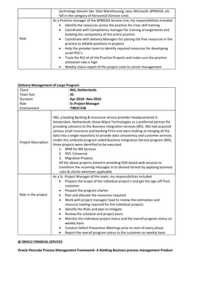 technology domain like Data Warehousing, Java, Microsoft, BPMSOA, etc
fall in the category of Horizontal (Service Line).
Role
As a Practice manager of the BPMSOA Service Line, my responsibilities included
• Identify the resources across the practice for cross skill training
• Coordinate with Competency manager for training arrangements and
building the competency of the entire practice
• Coordinate with delivery Managers for placing the free resources in the
practice to billable positions in projects
• Help the presales team to identify required resources for developing
small POC’s
• Track the RLS of all the Practice Projects and make sure the practice
utilization rate is high
• Weekly status report of the project costs to senior management
Delivery Management of Large Program
Client : ING, Netherlands
Team Size : 32
Duration : Apr 2010– Nov 2010
Role : Sr.Project Manager
Environment : TIBCO ESB
Project Description
ING, a leading Banking & Insurance service provider headquartered in
Amsterdam, Netherlands chose Wipro Technologies as a preferred partner for
providing solutions to the Business integration services (BIS). ING had acquired
various small insurance and banking firms and were looking at merging all the
data into a single repository to provide data consistency and customer services.
Under this umbrella program called Business Integration Service program (BIS),
three projects were identified to be executed
1. BPM for NN Services
2. RVS Conversie
3. Migration Projects
All the above projects aimed in providing SOA based web services to
transform the incoming messages in to desired format by applying business
rules & checks wherever applicable
Role in the project
As a Sr. Project Manager of the team, my responsibilities included
• Prepare the Scope of the individual project’s and get the sign-off from
customer
• Prepare the program charter
• Plan and allocate the resources required
• Work with project manager/ lead to review the estimation and
resource loading required for the individual projects
• Identify the Risks and plan to mitigate
• Review the schedule and project plans
• Monitor the individual project status and the overall program status on
weekly basis
• Conduct Defect Prevention Meetings prior to start of every phase
• Report the overall program status to the customer on weekly basis
@ ORACLE FINANCIAL SERVICES
Oracle Flexcube Process Management Framework- A Banking Business process management Product
 