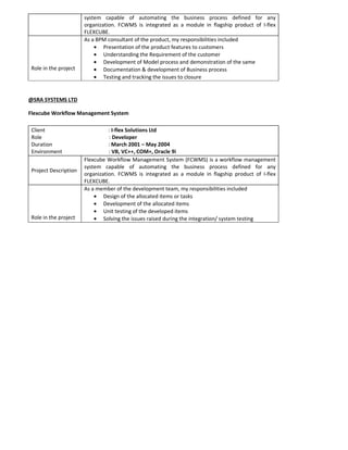 system capable of automating the business process defined for any
organization. FCWMS is integrated as a module in flagship product of I-flex
FLEXCUBE.
Role in the project
As a BPM consultant of the product, my responsibilities included
• Presentation of the product features to customers
• Understanding the Requirement of the customer
• Development of Model process and demonstration of the same
• Documentation & development of Business process
• Testing and tracking the issues to closure
@SRA SYSTEMS LTD
Flexcube Workflow Management System
Client : I-flex Solutions Ltd
Role : Developer
Duration : March 2001 – May 2004
Environment : VB, VC++, COM+, Oracle 9i
Project Description
Flexcube Workflow Management System (FCWMS) is a workflow management
system capable of automating the business process defined for any
organization. FCWMS is integrated as a module in flagship product of I-flex
FLEXCUBE.
Role in the project
As a member of the development team, my responsibilities included
• Design of the allocated items or tasks
• Development of the allocated items
• Unit testing of the developed items
• Solving the issues raised during the integration/ system testing
 
