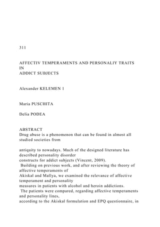 311
AFFECTIV TEMPERAMENTS AND PERSONALIY TRAITS
IN
ADDICT SUBJECTS
Alexander KELEMEN 1
Maria PUSCHITA
Delia PODEA
ABSTRACT
Drug abuse is a phenomenon that can be found in almost all
studied societies from
antiquity to nowadays. Much of the designed literature has
described personality disorder
constructs for addict subjects (Vincent, 2009).
Building on previous work, and after reviewing the theory of
affective temperaments of
Akiskal and Mallya, we examined the relevance of affective
temperament and personality
measures in patients with alcohol and heroin addictions.
The patients were compared, regarding affective temperaments
and personality lines,
according to the Akiskal formulation and EPQ questionnaire, in
 