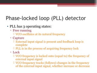 Phase-locked loop (PLL) detector 
• PLL has 3 operating states: 
▫ Free running 
 VCO oscillates at its natural frequency 
▫ Capture 
 External input signal is present and feedback loop is 
complete 
 PLL is in the process of acquiring frequency lock 
▫ Lock 
 VCO frequency is locked onto (equal to) the frequency of 
external input signal 
 VCO frequency tracks (follows) changes in the frequency 
of the external input signal, whether increase or decrease 
