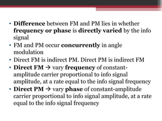 • Difference between FM and PM lies in whether 
frequency or phase is directly varied by the info 
signal 
• FM and PM occur concurrently in angle 
modulation 
• Direct FM is indirect PM. Direct PM is indirect FM 
• Direct FM  vary frequency of constant-amplitude 
carrier proportional to info signal 
amplitude, at a rate equal to the info signal frequency 
• Direct PM  vary phase of constant-amplitude 
carrier proportional to info signal amplitude, at a rate 
equal to the info signal frequency 
 