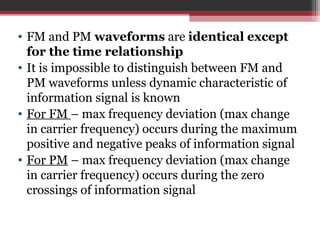 • FM and PM waveforms are identical except 
for the time relationship 
• It is impossible to distinguish between FM and 
PM waveforms unless dynamic characteristic of 
information signal is known 
• For FM – max frequency deviation (max change 
in carrier frequency) occurs during the maximum 
positive and negative peaks of information signal 
• For PM – max frequency deviation (max change 
in carrier frequency) occurs during the zero 
crossings of information signal 
 