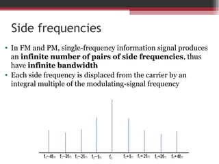 Side frequencies 
• In FM and PM, single-frequency information signal produces 
an infinite number of pairs of side frequencies, thus 
have infinite bandwidth 
• Each side frequency is displaced from the carrier by an 
integral multiple of the modulating-signal frequency 
 