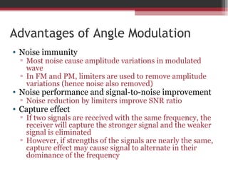 Advantages of Angle Modulation 
• Noise immunity 
▫ Most noise cause amplitude variations in modulated 
wave 
▫ In FM and PM, limiters are used to remove amplitude 
variations (hence noise also removed) 
• Noise performance and signal-to-noise improvement 
▫ Noise reduction by limiters improve SNR ratio 
• Capture effect 
▫ If two signals are received with the same frequency, the 
receiver will capture the stronger signal and the weaker 
signal is eliminated 
▫ However, if strengths of the signals are nearly the same, 
capture effect may cause signal to alternate in their 
dominance of the frequency 
 