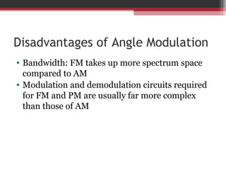 Disadvantages of Angle Modulation 
• Bandwidth: FM takes up more spectrum space 
compared to AM 
• Modulation and demodulation circuits required 
for FM and PM are usually far more complex 
than those of AM 
 
