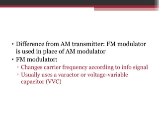 • Difference from AM transmitter: FM modulator 
is used in place of AM modulator 
• FM modulator: 
▫ Changes carrier frequency according to info signal 
▫ Usually uses a varactor or voltage-variable 
capacitor (VVC) 
 