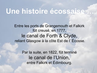 Une histoire écossaise … Entre les ports de  Grangemouth  et  Falkirk   fût creusé, en 1777,  le canal de  Forth  &  Clyde ,   reliant Glasgow à la côte Est de l’ Écosse. Par la suite, en 1822, fût terminé  le canal de l’Union,  entre  Falkirk  et Édimbourg.  