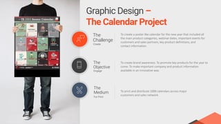 The
Challenge
Create
To create a poster like calendar for the new year that included all
the main product categories, webinar dates, important events for
customers and sales partners, key product definitions, and
contact information.
The
Objective
Engage
To create brand awareness. To promote key products for the year to
come. To make important company and product information
available in an innovative way.
The
Medium
For Print
To print and distribute 1000 calendars across major
customers and sales network.
Graphic Design –
The Calendar Project
 