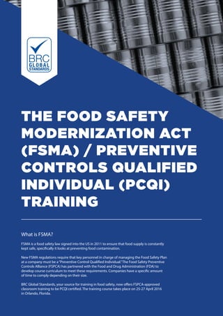THE FOOD SAFETY
MODERNIZATION ACT
(FSMA) / PREVENTIVE
CONTROLS QUALIFIED
INDIVIDUAL (PCQI)
TRAINING
What is FSMA?
FSMA is a food safety law signed into the US in 2011 to ensure that food supply is constantly
kept safe, specifically it looks at preventing food contamination.
New FSMA regulations require that key personnel in charge of managing the Food Safety Plan
at a company must be a“Preventive Control Qualified Individual.”The Food Safety Preventive
Controls Alliance (FSPCA) has partnered with the Food and Drug Administration (FDA) to
develop course curriculum to meet these requirements. Companies have a specific amount
of time to comply depending on their size.
BRC Global Standards, your source for training in food safety, now offers FSPCA-approved
classroom training to be PCQI certified. The training course takes place on 25-27 April 2016
in Orlando, Florida.
 