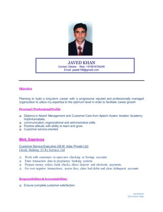 Javed khan
Curriculum Vitae
JAVED KHAN
Contact Details: Mob: +919916704248
Email: javedk198@gmaill.com
Objective
Planning to build a long-term career with a progressive reputed and professionally managed
organization to utilize my expertise to the optimum level in order to facilitate career growth
Personal/ Professional Profile
 Diploma in Airport Management and Customer Care from Aptech Avalon Aviation Academy
Hubli-Karnataka.
 communication, organizational and administrative skills.
 Positive attitude with ability to learn and grow.
 Customer service oriented
Work Experience
Customer Service Executive (I.B.M. India Private Ltd)
Lloyds Banking (U.K) Services Ltd
 Work with customers to open new checking or Savings accounts
 Enter transaction data in proprietary banking systems
 Prepare money orders, bank checks, direct deposit and electronic payments.
 Go over negative transactions, assess fees, claim bad debts and close delinquent accounts
Responsibilities&Accountabilities:
 Ensure complete customer satisfaction.
 