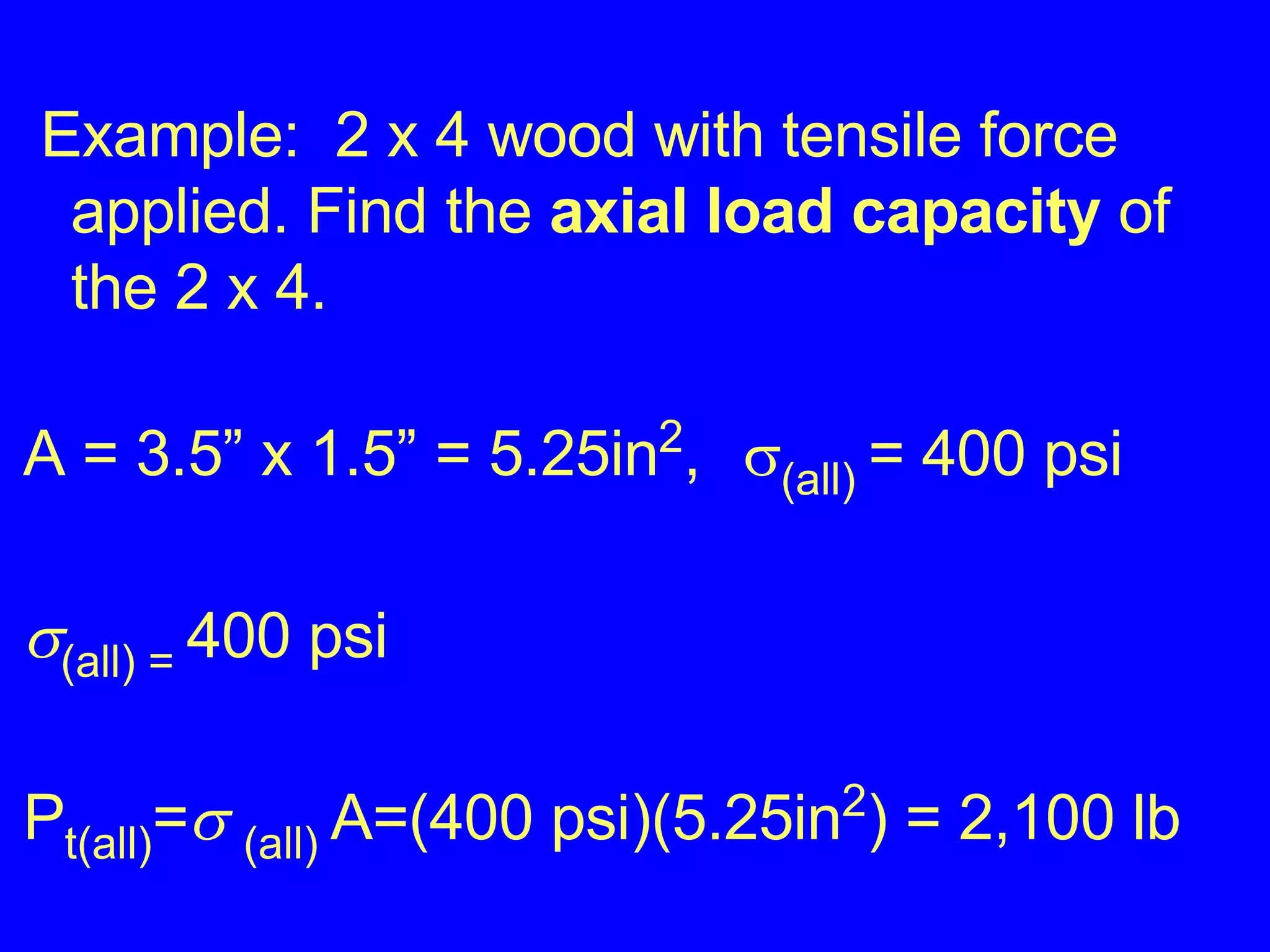 Example:  2 x 4 wood with tensile force  applied. Find the  axial load capacity  of the 2 x 4. A = 3.5” x 1.5” = 5.25in 2 ,   (all)  = 400 psi  (all) =  400 psi P t(all) =    (all)  A=(400 psi)(5.25in 2 ) = 2,100 lb 