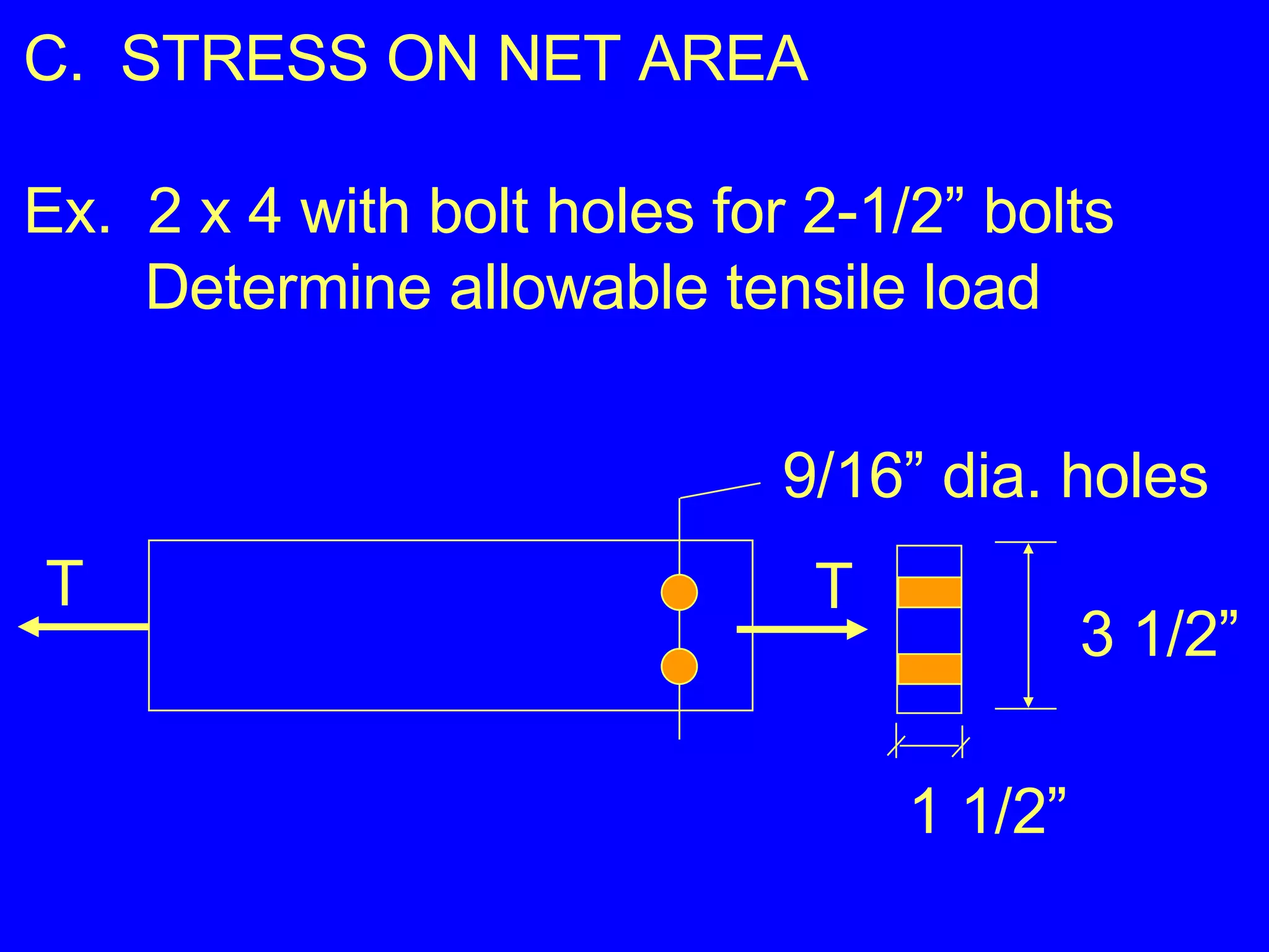 C.  STRESS ON NET AREA Ex.  2 x 4 with bolt holes for 2-1/2” bolts Determine allowable tensile load 9/16” dia. holes 3 1/2” 1 1/2” T T 