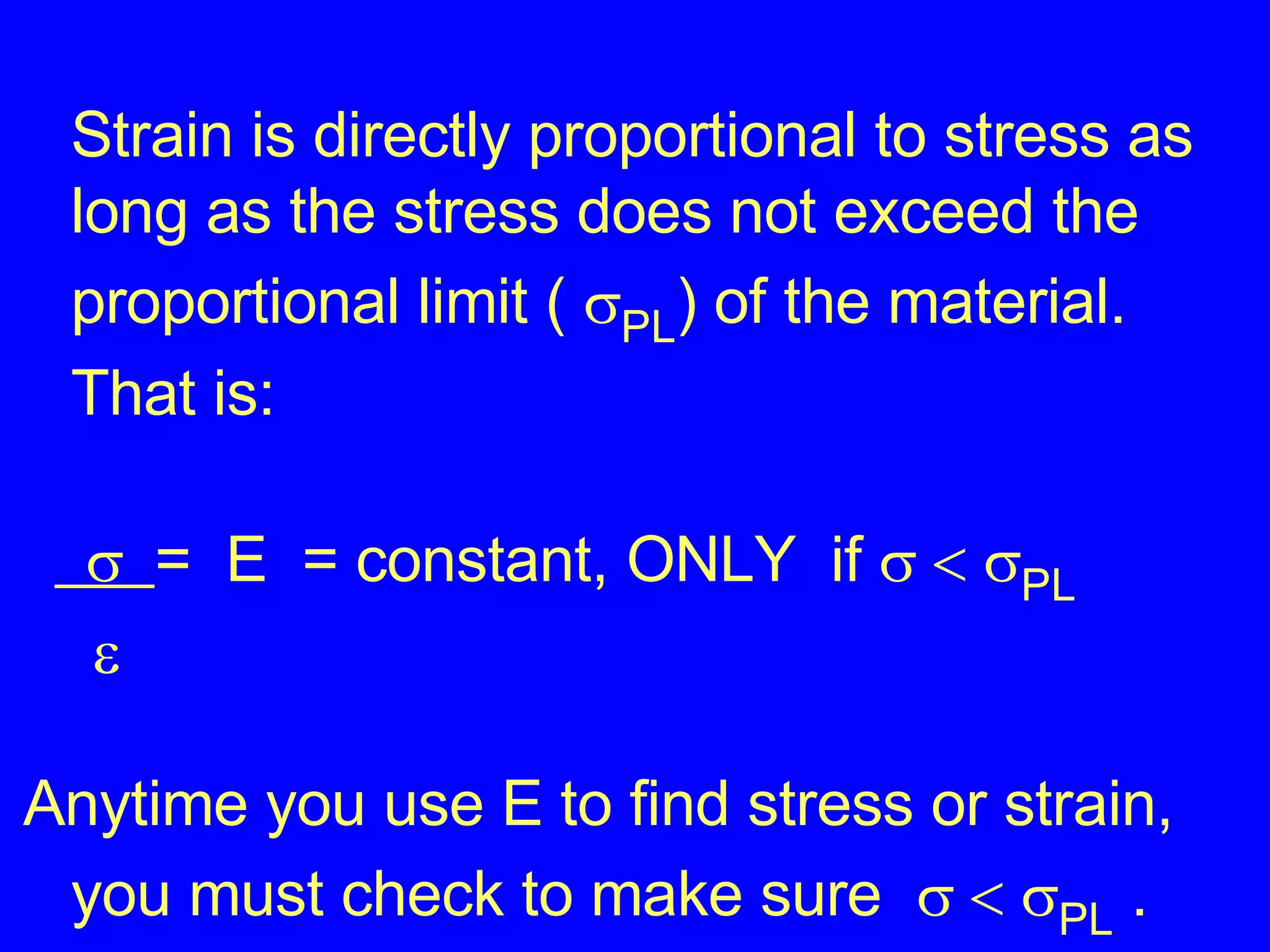 Strain is directly proportional to stress as long as the stress does not exceed the proportional limit (   PL ) of the material. That is:   =  E  = constant, ONLY  if      PL    Anytime you use E to find stress or strain, you must check to make sure      PL  . 