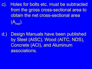 c).  Holes for bolts etc. must be subtracted  from the gross cross-sectional area to  obtain the net cross-sectional area  (A net ). d.) Design Manuals have been published  by Steel (AISC), Wood (AITC, NDS),  Concrete (ACI), and Aluminum  associations.  