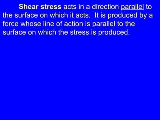 Shear stress  acts in a direction  parallel  to the surface on which it acts.  It is produced by a force whose line of action is parallel to the surface on which the stress is produced. 