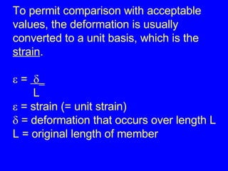 To permit comparison with acceptable values, the deformation is usually  converted to a unit basis, which is the strain .   =      L   = strain (= unit strain)   = deformation that occurs over length L L = original length of member 