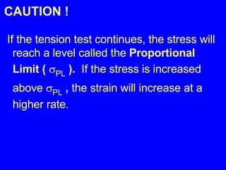 CAUTION ! If the tension test continues, the stress will reach a level called the  Proportional Limit (   PL  ).  If the stress is increased above   PL  ,  the strain will increase at a higher rate. 