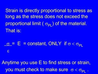 Strain is directly proportional to stress as long as the stress does not exceed the proportional limit (   PL ) of the material. That is:   =  E  = constant, ONLY  if      PL    Anytime you use E to find stress or strain, you must check to make sure      PL  . 