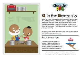 Character
ABABCC
G Is for Generosity
Generosity is a way to show kindness by giving to others.
You can be generous at home, too, by helping around
the house, whether it’s with extra chores, taking care of
your responsibilities, or helping someone in your family.
Being generous is a way that you can contribute to your
home and family.
Give from your heart, and see how it makes others happy
and brightens up your day too!
Put it into action:
Look for a way that you can
give or share something with
someone else. Remember, it
doesn’t have to be anything big,
just something from your heart.
Authored by Katiuscia Giusti. Illustrations by Alvi. Design by Stefan Merour.
Published by My Wonder Studio. Copyright © 2015 by The Family International
 