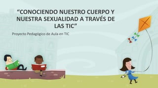 “CONOCIENDO NUESTRO CUERPO Y
NUESTRA SEXUALIDAD A TRAVÉS DE
LAS TIC”
Proyecto Pedagógico de Aula en TIC
 