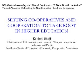 ICA General Assembly and Global Conference “A New Decade in Action”
Thematic Workshop E1: Inspiring the Next Generation – Youth and Co-operative

SETTING CO-OPERATIVES AND
COOPERATION TO TAKE ROOT
IN HIGHER EDUCATION
Kokichi Shoji
Chairperson of ICA Committee on University/Campus Co-operatives
in the Asia and Pacific
President of National Federation of University Co-operative Associations

 