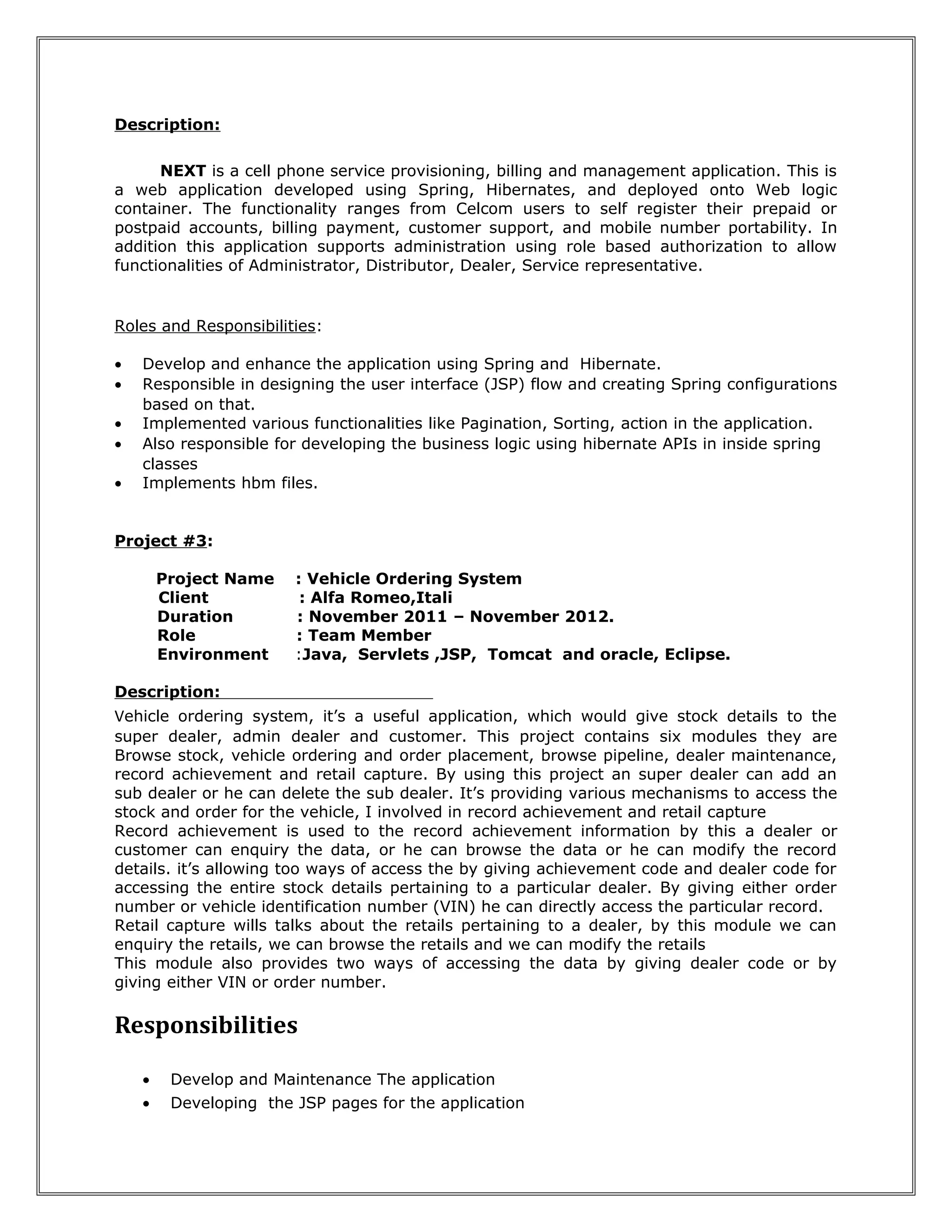 Description: 
NEXT is a cell phone service provisioning, billing and management application. This is 
a web application developed using Spring, Hibernates, and deployed onto Web logic 
container. The functionality ranges from Celcom users to self register their prepaid or 
postpaid accounts, billing payment, customer support, and mobile number portability. In 
addition this application supports administration using role based authorization to allow 
functionalities of Administrator, Distributor, Dealer, Service representative. 
Roles and Responsibilities: 
· Develop and enhance the application using Spring and Hibernate. 
· Responsible in designing the user interface (JSP) flow and creating Spring configurations 
based on that. 
· Implemented various functionalities like Pagination, Sorting, action in the application. 
· Also responsible for developing the business logic using hibernate APIs in inside spring 
classes 
· Implements hbm files. 
Project #3: 
Project Name : Vehicle Ordering System 
Client : Alfa Romeo,Itali 
Duration : November 2011 – November 2012. 
Role : Team Member 
Environment :Java, Servlets ,JSP, Tomcat and oracle, Eclipse. 
Description: 
Vehicle ordering system, it’s a useful application, which would give stock details to the 
super dealer, admin dealer and customer. This project contains six modules they are 
Browse stock, vehicle ordering and order placement, browse pipeline, dealer maintenance, 
record achievement and retail capture. By using this project an super dealer can add an 
sub dealer or he can delete the sub dealer. It’s providing various mechanisms to access the 
stock and order for the vehicle, I involved in record achievement and retail capture 
Record achievement is used to the record achievement information by this a dealer or 
customer can enquiry the data, or he can browse the data or he can modify the record 
details. it’s allowing too ways of access the by giving achievement code and dealer code for 
accessing the entire stock details pertaining to a particular dealer. By giving either order 
number or vehicle identification number (VIN) he can directly access the particular record. 
Retail capture wills talks about the retails pertaining to a dealer, by this module we can 
enquiry the retails, we can browse the retails and we can modify the retails 
This module also provides two ways of accessing the data by giving dealer code or by 
giving either VIN or order number. 
Responsibilities 
· Develop and Maintenance The application 
· Developing the JSP pages for the application 
 