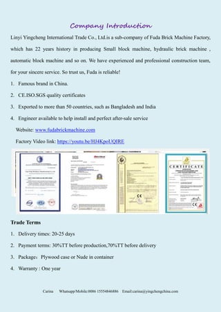 Carina Whatsapp/Mobile:0086 15554846886 Email:carina@yingchengchina.com
Company Introduction
Linyi Yingcheng International Trade Co., Ltd.is a sub-company of Fuda Brick Machine Factory,
which has 22 years history in producing Small block machine, hydraulic brick machine ,
automatic block machine and so on. We have experienced and professional construction team,
for your sincere service. So trust us, Fuda is reliable!
1. Famous brand in China.
2. CE.ISO.SGS quality certificates
3. Exported to more than 50 countries, such as Bangladesh and India
4. Engineer available to help install and perfect after-sale service
Website: www.fudabrickmachine.com
Factory Video link: https://youtu.be/HJ4KpoUQIRE
Trade Terms
1. Delivery times: 20-25 days
2. Payment terms: 30%TT before production,70%TT before delivery
3. Package：Plywood case or Nude in container
4. Warranty : One year
 