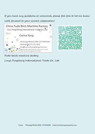 Carina Whatsapp/Mobile:0086 15554846886 Email:carina@yingchengchina.com
If you have any questions or comments, please feel free to let me know.
Look forward to your sincere cooperation!
Fuda brick machine factory
Linyi Yingcheng International Trade Co., Ltd
 