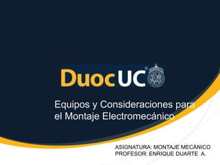 Equipos y Consideraciones para
el Montaje Electromecánico
ASIGNATURA: MONTAJE MECÁNICO
PROFESOR: ENRIQUE DUARTE A.
 