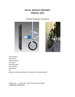 FINAL DESIGN REPORT
SPRING 2015
Wheelchair Modification - Haim Baruh
John Adelhoch
David Haaf
Adam Kaufman
John Kelly
John Popivchak
Chris Poresky
Dan Roberts
B3
MAE RUTGERS UNIVERSITY SCHOOL OF ENGINEERING
Submitted to— Linda Kurth, Sunny Wong, and Haim Baruh
TABLE OF CONTENTS
 