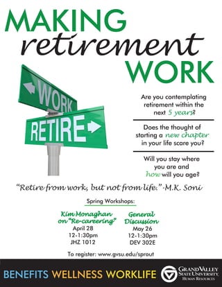 MAKING
WORK
retirement
BENEFITS WELLNESS WORKLIFE
“Retire from work, but not from life.”-M.K. Soni
Are you contemplating
retirement within the
next 5 years?
Does the thought of
starting a new chapter
in your life scare you?
Will you stay where
you are and
how will you age?
Spring Workshops:
Kim Monaghan
on “Re-careering”
General
Discussion
April 28
12-1:30pm
JHZ 1012
May 26
12-1:30pm
DEV 302E
To register: www.gvsu.edu/sprout
 