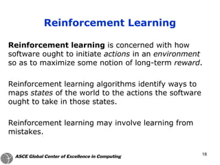 Reinforcement learning is concerned with how
software ought to initiate actions in an environment
so as to maximize some notion of long-term reward.
Reinforcement learning algorithms identify ways to
maps states of the world to the actions the software
ought to take in those states.
Reinforcement learning may involve learning from
mistakes.
Reinforcement Learning
18
 