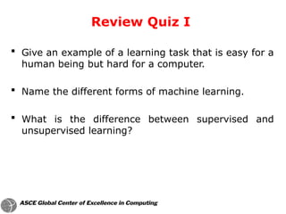  Give an example of a learning task that is easy for a
human being but hard for a computer.
 Name the different forms of machine learning.
 What is the difference between supervised and
unsupervised learning?
Review Quiz I
 