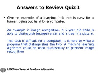  Give an example of a learning task that is easy for a
human being but hard for a computer.
An example is image recognition. A 5-year old child is
able to distinguish between a car and a tree in a picture.
This task is difficult for a computer; it is hard to write a
program that distinguishes the two. A machine learning
algorithm could be used successfully to perform image
recognition
Answers to Review Quiz I
 